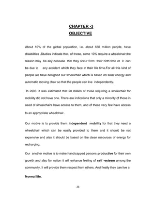 26
CHAPTER -3
OBJECTIVE
About 10% of the global population, i.e. about 650 million people, have
disabilities .Studies indicate that, of these, some 10% require a wheelchair,the
reason may be any decease that they occur from their birth time or it can
be due to any accident which they face in their life time.For all this kind of
people we have designed our wheelchair which is based on solar energy and
automatic moving chair so that the people can live independently.
In 2003, it was estimated that 20 million of those requiring a wheelchair for
mobility did not have one. There are indications that only a minority of those in
need of wheelchairs have access to them, and of these very few have access
to an appropriate wheelchair.
Our motive is to provide them independent mobility for that they need a
wheelchair which can be easily provided to them and it should be not
expensive and also it should be based on the clean resources of energy for
recharging.
Our another motive is to make handicapped persons productive for their own
growth and also for nation it will enhance feeling of self -esteem among the
community. It will provide them respect from others. And finally they can live a
Normal life.
 