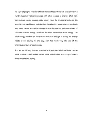 28
life style of people. The size of the balance of fossil fuels will be over within a
hundred years if not compensated with other sources of energy. Of all non-
conventional energy sources, solar energy holds the greatest promise as it is
abundant, renewable and pollution free. Its collection, storage on conversion is
also easy. Hence worldwide attention is now focused on various methods of
utilization of solar energy. All life on the earth depends on solar energy. The
solar energy that falls on India in one minute is enough to supply the energy
needs of our country for one day. Man has made very little use of this
enormous amount of solar energy.
And we are thinking that our objective is almost completed and there can be
some drawbacks which need further some modifications and study to make it
more efficient and worthy.
 