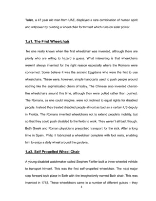3
Taleb, a 47 year old man from UAE, displayed a rare combination of human spirit
and willpower by building a wheel chair for himself which runs on solar power.
1.a1. The First Wheelchair
No one really knows when the first wheelchair was invented, although there are
plenty who are willing to hazard a guess. What interesting is that wheelchairs
weren’t always invented for the right reason especially where the Romans were
concerned. Some believe it was the ancient Egyptians who were the first to use
wheelchairs. These were, however, simple handcarts used to push people around
nothing like the sophisticated chairs of today. The Chinese also invented chariot-
like wheelchairs around this time, although they were pulled rather than pushed.
The Romans, as one could imagine, were not inclined to equal rights for disabled
people. Instead they treated disabled people almost as bad as a certain US deputy
in Florida. The Romans invented wheelchairs not to extend people’s mobility, but
so that they could push disabled to the fields to work. They weren’t all bad, though.
Both Greek and Roman physicians prescribed transport for the sick. After a long
time in Spain, Philip II fabricated a wheelchair complete with foot rests, enabling
him to enjoy a daily wheel around the gardens.
1.a2. Self Propelled Wheel Chair
A young disabled watchmaker called Stephen Farfler built a three wheeled vehicle
to transport himself. This was the first self-propelled wheelchair. The next major
step forward took place in Bath with the imaginatively named Bath chair. This was
invented in 1783. These wheelchairs came in a number of different guises – they
 