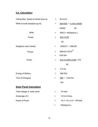 34
4.b. Calculation
Taking Max. Speed of wheel chair as = 30 km/hr
RPM of shaft wheel(let say N) = 30X1000 = 3.14X 0.40XN
60X60 60
RPM = 398.8 = 400(approx.)
Power = 2X3.14 NT
60
Weight(on each wheel) = 60X9.81 = 588.6N
Torque = 588.6X1.5X10
-2
= 8.82 Nm
Power = 2x3.14 x400 x 8.82= 370
60
= 0.5 Hp
Energy of Battery = 960 Whr
Time of Charging = 960 = 2.60 Hrs
370
Solar Panel Calculation
Total voltage of solar panel = 18 volts
Amperage of it = 5.5 to 6 Amp.
Power of Panel = Vx I= 18 x 5.5 = 99 Watt
= 100(Approx.)
 