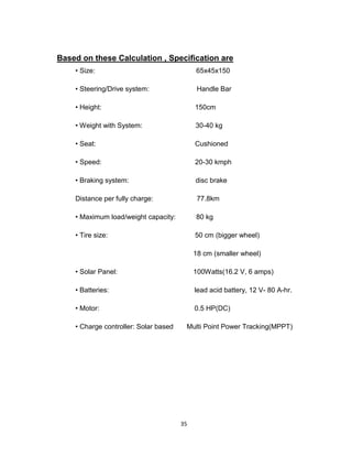 35
Based on these Calculation , Specification are
• Size: 65x45x150
• Steering/Drive system: Handle Bar
• Height: 150cm
• Weight with System: 30-40 kg
• Seat: Cushioned
• Speed: 20-30 kmph
• Braking system: disc brake
Distance per fully charge: 77.8km
• Maximum load/weight capacity: 80 kg
• Tire size: 50 cm (bigger wheel)
18 cm (smaller wheel)
• Solar Panel: 100Watts(16.2 V, 6 amps)
• Batteries: lead acid battery, 12 V- 80 A-hr.
• Motor: 0.5 HP(DC)
• Charge controller: Solar based Multi Point Power Tracking(MPPT)
 