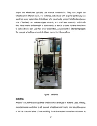 37
propel the wheelchair typically use manual wheelchairs. They can propel the
wheelchair in different ways. For instance, individuals with a spinal cord injury can
use their upper extremities. Individuals who have had a stroke that affects only one
side of the body can use one upper extremity and one lower extremity. Individuals
who have neither the strength to walk without a walker or cane nor the endurance
to walk with one can use their lower extremities. An assistant or attendant propels
the manual wheelchair when individuals cannot do it themselves.
Figure-13 Frame
Material
Another feature that distinguishes wheelchairs is the type of material used. Initially,
manufacturers used steel in all manual wheelchairs (primarily mild steel) because
of its low cost and ease of machinability. Later there were numerous advances in
 