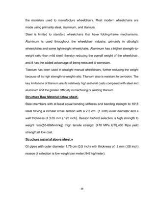 38
the materials used to manufacture wheelchairs. Most modern wheelchairs are
made using primarily steel, aluminum, and titanium.
Steel is limited to standard wheelchairs that have folding-frame mechanisms.
Aluminum is used throughout the wheelchair industry, primarily in ultralight
wheelchairs and some lightweight wheelchairs. Aluminum has a higher strength-to-
weight ratio than mild steel, thereby reducing the overall weight of the wheelchair,
and it has the added advantage of being resistant to corrosion.
Titanium has been used in ultralight manual wheelchairs, further reducing the weight
because of its high strength-to-weight ratio. Titanium also is resistant to corrosion. The
key limitations of titanium are its relatively high material costs compared with steel and
aluminum and the greater difficulty in machining or welding titanium.
Structure Raw Material below sheet-
Steel members with at least equal bending stiffness and bending strength to 1018
steel having a circular cross section with a 2.5 cm (1 inch) outer diameter and a
wall thickness of 3.05 mm (.120 inch). Reason behind selection is high strength to
weight ratio(55-60kN-m/kg) ,high tensile strength (470 MPa UTS,400 Mpa yield
strength)at low cost.
Structure material above sheet –
GI pipes with outer diameter 1.75 cm (0.5 inch) with thickness of 2 mm (.08 inch)
reason of selection is low weight per meter(.947 kg/meter).
 