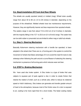 39
5.b. Step2-Installation Of Front And Rear Wheels
The wheels are usually spooked (wired) or molded (mag). Wheel sizes usually
range from about 30 to 66 cm (12 to 26 inches) in diameter, depending on the
purpose of the wheelchair. Molded wheels have low maintenance requirements.
However, they are significantly heavier and less responsive than spooked wheels.
The casters range in size from about 7.6 to 23.8 cm (3 to 9 inches) in diameter,
with the majority falling in the 12.7- to 20.3-cm (5- to 8-inch) range. The caster tires
can be solid rubber or pneumatic but are limited to either mag or solid hub wheels.
5.c. Step 3– Steering Mechanism
Basically Ackermann steering mechanism with a handle bar operated, is been
adopted in the wheel chair.There are no. of turning pair in the system to control the
movement of wheel chair.Basic advantage of it is to avoid the need for tyres to slip
sideways when following the path around a curve.Reason of selecting this steering
mechanism is presence of all turning pairs which reduces wear and tear.
5.d. STEP 4– Braking Mechanism
We have used disc brake system. A Disc brake is a type of brake that uses
calipers to squeeze pair of pads against a disc in order to create friction that
retards the rotation of shaft, such as a vehicle axle, either to reduce its rotational
speed or hold it stationary. Disc brakes can generate and transfer greater amount
of heat to the atmosphere; because most of the friction area of a rotor is exposed
to air, cooling is far more rapid than for a drum brake. The faster cooling makes
 