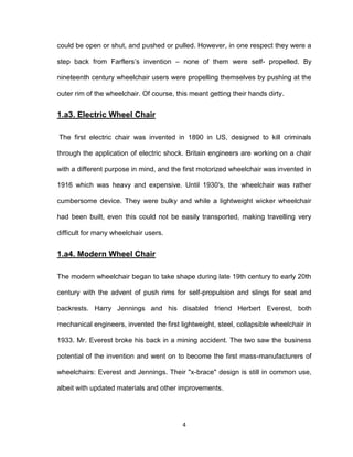4
could be open or shut, and pushed or pulled. However, in one respect they were a
step back from Farflers’s invention – none of them were self- propelled. By
nineteenth century wheelchair users were propelling themselves by pushing at the
outer rim of the wheelchair. Of course, this meant getting their hands dirty.
1.a3. Electric Wheel Chair
The first electric chair was invented in 1890 in US, designed to kill criminals
through the application of electric shock. Britain engineers are working on a chair
with a different purpose in mind, and the first motorized wheelchair was invented in
1916 which was heavy and expensive. Until 1930′s, the wheelchair was rather
cumbersome device. They were bulky and while a lightweight wicker wheelchair
had been built, even this could not be easily transported, making travelling very
difficult for many wheelchair users.
1.a4. Modern Wheel Chair
The modern wheelchair began to take shape during late 19th century to early 20th
century with the advent of push rims for self-propulsion and slings for seat and
backrests. Harry Jennings and his disabled friend Herbert Everest, both
mechanical engineers, invented the first lightweight, steel, collapsible wheelchair in
1933. Mr. Everest broke his back in a mining accident. The two saw the business
potential of the invention and went on to become the first mass-manufacturers of
wheelchairs: Everest and Jennings. Their "x-brace" design is still in common use,
albeit with updated materials and other improvements.
 