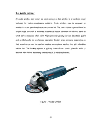 43
6.c. Angle grinder
An angle grinder, also known as a side grinder or disc grinder, is a handheld power
tool used for cutting, grinding and polishing. Angle grinders can be powered by
an electric motor, petrol engine or compressed air. The motor drives a geared head at
a right-angle on which is mounted an abrasive disc or a thinner cut-off disc, either of
which can be replaced when worn. Angle grinders typically have an adjustable guard
and a side-handle for two-handed operation. Certain angle grinders, depending on
their speed range, can be used as sanders, employing a sanding disc with a backing
pad or disc. The backing system is typically made of hard plastic, phenolic resin, or
medium-hard rubber depending on the amount of flexibility desired.
Figure-17 Angle Grinder
 