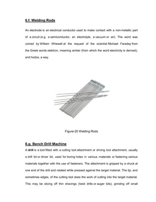 45
6.f. Welding Rods
An electrode is an electrical conductor used to make contact with a non-metallic part
of a circuit (e.g. a semiconductor, an electrolyte, a vacuum or air). The word was
coined by William Whewell at the request of the scientist Michael Faraday from
the Greek words elektron, meaning amber (from which the word electricity is derived),
and hodos, a way.
Figure-20 Welding Rods
6.g. Bench Drill Machine
A drill is a tool fitted with a cutting tool attachment or driving tool attachment, usually
a drill bit or driver bit, used for boring holes in various materials or fastening various
materials together with the use of fasteners. The attachment is gripped by a chuck at
one end of the drill and rotated while pressed against the target material. The tip, and
sometimes edges, of the cutting tool does the work of cutting into the target material.
This may be slicing off thin shavings (twist drills or auger bits), grinding off small
 