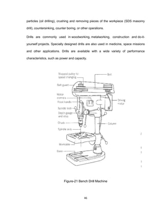 46
particles (oil drilling), crushing and removing pieces of the workpiece (SDS masonry
drill), countersinking, counter boring, or other operations.
Drills are commonly used in woodworking, metalworking, construction and do-it-
yourself projects. Specially designed drills are also used in medicine, space missions
and other applications. Drills are available with a wide variety of performance
characteristics, such as power and capacity.
Figure-21 Bench Drill Machine
 