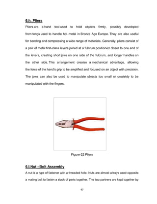 47
6.h. Pliers
Pliers are a hand tool used to hold objects firmly, possibly developed
from tongs used to handle hot metal in Bronze Age Europe. They are also useful
for bending and compressing a wide range of materials. Generally, pliers consist of
a pair of metal first-class levers joined at a fulcrum positioned closer to one end of
the levers, creating short jaws on one side of the fulcrum, and longer handles on
the other side. This arrangement creates a mechanical advantage, allowing
the force of the hand's grip to be amplified and focused on an object with precision.
The jaws can also be used to manipulate objects too small or unwieldy to be
manipulated with the fingers.
Figure-22 Pliers
6.I.Nut –Bolt Assembly
A nut is a type of fastener with a threaded hole. Nuts are almost always used opposite
a mating bolt to fasten a stack of parts together. The two partners are kept together by
 