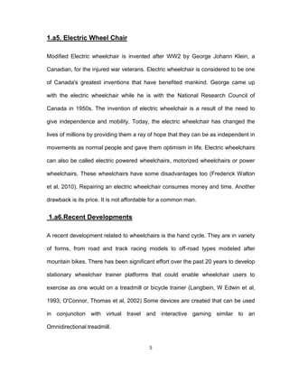 5
1.a5. Electric Wheel Chair
Modified Electric wheelchair is invented after WW2 by George Johann Klein, a
Canadian, for the injured war veterans. Electric wheelchair is considered to be one
of Canada's greatest inventions that have benefited mankind. George came up
with the electric wheelchair while he is with the National Research Council of
Canada in 1950s. The invention of electric wheelchair is a result of the need to
give independence and mobility. Today, the electric wheelchair has changed the
lives of millions by providing them a ray of hope that they can be as independent in
movements as normal people and gave them optimism in life. Electric wheelchairs
can also be called electric powered wheelchairs, motorized wheelchairs or power
wheelchairs. These wheelchairs have some disadvantages too (Frederick Walton
et al, 2010). Repairing an electric wheelchair consumes money and time. Another
drawback is its price. It is not affordable for a common man.
1.a6.Recent Developments
A recent development related to wheelchairs is the hand cycle. They are in variety
of forms, from road and track racing models to off-road types modeled after
mountain bikes. There has been significant effort over the past 20 years to develop
stationary wheelchair trainer platforms that could enable wheelchair users to
exercise as one would on a treadmill or bicycle trainer (Langbein, W Edwin et al,
1993; O'Connor, Thomas et al, 2002) Some devices are created that can be used
in conjunction with virtual travel and interactive gaming similar to an
Omnidirectional treadmill.
 