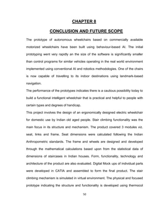 50
CHAPTER 8
CONCLUSION AND FUTURE SCOPE
The prototype of autonomous wheelchairs based on commercially available
motorized wheelchairs have been built using behaviour-based AI. The initial
prototyping went very rapidly an the size of the software is significantly smaller
than control programs for similar vehicles operating in the real world environment
implemented using conventional AI and robotics methodologies. One of the chairs
is now capable of travelling to its indoor destinations using landmark-based
navigation.
The performance of the prototypes indicates there is a cautious possibility today to
build a functional intelligent wheelchair that is practical and helpful to people with
certain types and degrees of handicap.
This project involves the design of an ergonomically designed electric wheelchair
for domestic use by Indian old aged people. Stair climbing functionality was the
main focus in its structure and mechanism. The product covered 3 modules viz.
seat, links and frame. Seat dimensions were calculated following the Indian
Anthropometric standards. The frame and wheels are designed and developed
through the mathematical calculations based upon from the statistical data of
dimensions of staircases in Indian houses. Form, functionality, technology and
architecture of the product are also evaluated. Digital Mock ups of individual parts
were developed in CATIA and assembled to form the final product. The stair
climbing mechanism is simulated in virtual environment. The physical and focused
prototype indicating the structure and functionality is developed using thermocol
 