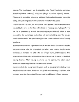 51
material. The wheel carriers are developed by using Rapid Prototyping technique
(Fused Deposition Modelling) using ABS (Acrylo Butadiene Styrene) material.
Wheelchair is embedded with some additional features like integrated commode
facility, after gathering costumer requirements from different subjects.
The photovoltaic cell uses sun light directly. The battery is charged with electricity
provided by the large photovoltaic cell installed on the setup roof. Hydrogen for the
fuel cell is generated by a water electrolysis hydrogen generator, which is also
powered by the same large photovoltaic cell on the building roof. The energy
control system selects the optimal energy source to use based on various driving
conditions.
It was confirmed from the experimental results that the robotic wheelchair is able to
maneuver mainly using the photovoltaic cell when good moving conditions are
available (i.e. abundant sun light, a flat and straight course, and low speed). The
experimental results demonstrate that the robotic wheelchair is able to increase its
moving distance. When moving conditions are not optimal, the robotic solar
wheelchair uses energy from the fuel cell and the battery.
Improvements to the energy control system such as charging to the battery from
the photovoltaic cell on the wheelchair roof, power increase using a capacitor, and
hydrogen generation from waste biomass, must be addressed in future research.
 