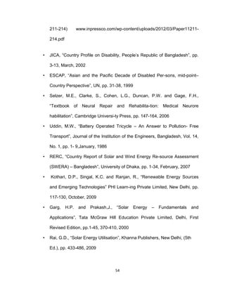 54
211-214) www.inpressco.com/wp-content/uploads/2012/03/Paper11211-
214.pdf
• JICA, “Country Profile on Disability, People’s Republic of Bangladesh”, pp.
3-13, March, 2002
• ESCAP, “Asian and the Pacific Decade of Disabled Per-sons, mid-point–
Country Perspective”, UN, pp. 31-38, 1999
• Selzer, M.E., Clarke, S., Cohen, L.G., Duncan, P.W. and Gage, F.H.,
“Textbook of Neural Repair and Rehabilita-tion: Medical Neurore
habilitation”, Cambridge Universi-ty Press, pp. 147-164, 2006
• Uddin, M.W., “Battery Operated Tricycle – An Answer to Pollution- Free
Transport”, Journal of the Institution of the Engineers, Bangladesh, Vol. 14,
No. 1, pp. 1- 9,January, 1986
• RERC, “Country Report of Solar and Wind Energy Re-source Assessment
(SWERA) – Bangladesh”, University of Dhaka, pp. 1-34, February, 2007
• Kothari, D.P., Singal, K.C. and Ranjan, R., “Renewable Energy Sources
and Emerging Technologies” PHI Learn-ing Private Limited, New Delhi, pp.
117-130, October, 2009
• Garg, H.P. and Prakash,J., “Solar Energy – Fundamentals and
Applications”, Tata McGraw Hill Education Private Limited, Delhi, First
Revised Edition, pp.1-45, 370-410, 2000
• Rai, G.D., “Solar Energy Utilisation”, Khanna Publishers, New Delhi, (5th
Ed.), pp. 433-486, 2009
 