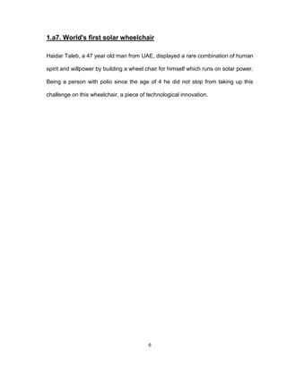 6
1.a7. World's first solar wheelchair
Haidar Taleb, a 47 year old man from UAE, displayed a rare combination of human
spirit and willpower by building a wheel chair for himself which runs on solar power.
Being a person with polio since the age of 4 he did not stop from taking up this
challenge on this wheelchair, a piece of technological innovation.
 