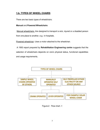 7
1.b. TYPES OF WHEEL CHAIRS
There are two basic types of wheelchairs:
Manual and Powered Wheelchairs
Manual wheelchairs: Are designed to transport a sick, injured or a disabled person
from one place to another, e.g.: in hospitals.
Powered wheelchair :Uses a motor attached to the wheelchair.
A 1993 report prepared by Rehabilitation Engineering centre suggests that the
selection of wheelchairs depends on one’s physical status, functional capabilities
and usage requirements.
Figure-2 Flow chart .1
 