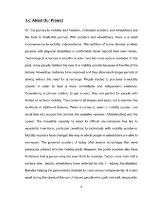 8
1.c. About Our Project
On the journey to mobility and freedom, motorized scooters and wheelchairs are
the tools to finish that journey. With scooters and wheelchairs, there is a small
inconvenience to mobility independence. The addition of some devices enables
persons with physical disabilities a comfortable travel beyond their own homes.
Technological advances in mobility scooter have led more options available. In the
past, many people disliked the idea of a mobility scooter because of low-life of the
battery. Nowadays, batteries have improved and they allow much longer periods of
driving without the need for a recharge. People started to purchase a mobility
scooter in order to lead a more comfortable and independent existence.
Considering a primary method to get around, they are perfect for people with
limited or no body mobility. They come in all shapes and sizes, not to mention the
multitude of additional features. When it comes to select a mobility scooter, one
must take into account the comfort, the available versions (foldable/utility) and the
speed. The incredible capacity to adapt to difficult circumstances has led to
wonderful inventions, particular beneficial to individuals with mobility problems.
Mobility scooters have changed the way in which people in wheelchairs are able to
maneuver. The powered scooters of today offer several advantages that were
previously unheard of in the mobility world. However, the power scooters also have
limitations that a person may not even think to consider. Today, more than half a
century later, electric wheelchairs have widened its role in helping the disabled.
Besides helping the permanently disabled to move around independently, it is also
used during the physical therapy of injured people who could not walk temporarily.
 