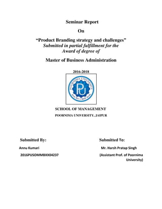 Seminar Report
On
“Product Branding strategy and challenges”
Submitted in partial fulfillment for the
Award of degree of
Master of Business Administration
2016-2018
SCHOOL OF MANAGEMENT
POORNIMA UNIVERSITY, JAIPUR
Submitted By: Submitted To:
Annu Kumari Mr. Harsh Pratap Singh
2016PUSOMMBXX04237 (Assistant Prof. of Poornima
University)
 