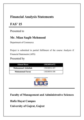 Financial Analysis Statements
FAS’ 15
Presented to
Mr. Mian Saqib Mehmood
Department of Commerce
Project is submitted in partial fulfilment of the course Analysis if
Financial Statements (AFS)
Presented by
Ahmad Raza 13024854-072
Muhammad Abdullah 13024854-107
Muhammad Faran 13024854-108
Faculty of Management and Administrative Sciences
Hafiz Hayat Campus
University of Gujrat, Gujrat
 