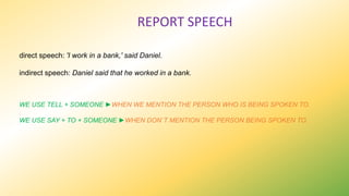 REPORT SPEECH
direct speech: 'I work in a bank,' said Daniel.
indirect speech: Daniel said that he worked in a bank.
WE USE TELL + SOMEONE ►WHEN WE MENTION THE PERSON WHO IS BEING SPOKEN TO.
WE USE SAY + TO + SOMEONE ►WHEN DON´T MENTION THE PERSON BEING SPOKEN TO.
 