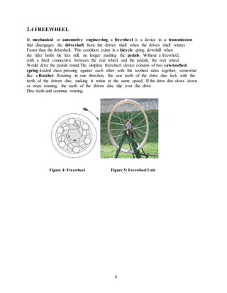 2.4 FREEWHEEL
In mechanical or automotive engineering, a freewheel is a device in a transmission
that disengages the driveshaft from the driven shaft when the driven shaft rotates
Faster than the driveshaft. This condition exists in a bicycle going downhill when
the rider holds his feet still, no longer pushing the pedals. Without a freewheel,
with a fixed connection between the rear wheel and the pedals, the rear wheel
Would drive the pedals round.The simplest freewheel device consists of two saw-toothed,
spring-loaded discs pressing against each other with the toothed sides together, somewhat
like a Ratchet. Rotating in one direction, the saw teeth of the drive disc lock with the
teeth of the driven disc, making it rotate at the same speed. If the drive disc slows down
or stops rotating, the teeth of the driven disc slip over the drive
Disc teeth and continue rotating.
Figure 4: Freewheel Figure 5: Freewheel Unit
6
 