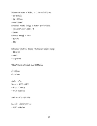 Moment of Inertia of Roller, I= (3.14*(do4-di4)) / 64
= d0=165mm
= did =155mm
=8046250mm4
Rotational Kinetic Energy of Roller= (I*w2*w2)/2
= (8046250*.0401*.0401) / 2
= 6469 J
Electrical Energy = V*I*t
= 5.5*1*4
= 22 J
Efficiency=Electrical Energy / Rotational Kinetic Energy
= 22 / 6469
= .0045
= .45percent
When Velocity ofVehicle is, v=4.155m/sec
d1=600mm
d2=165mm
And v = r*w.
So, w1 = 4.155 / (d1/2)
= 4.155 / (.600/2)
= .0138 radian/sec
And, (w1/w2) = (d2/d1)
So, w2 = (.0138*600)/165
= .0503 radian/sec
17
 