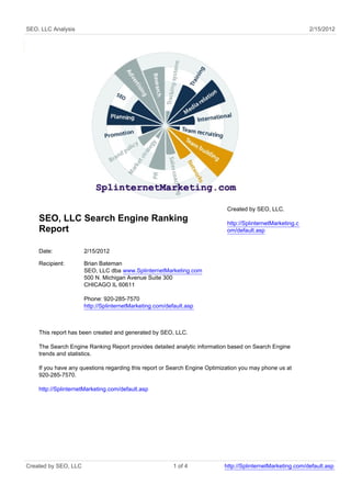 SEO, LLC Analysis                                                                                           2/15/2012




                                                                            Created by SEO, LLC.
    SEO, LLC Search Engine Ranking                                          http://SplinternetMarketing.c
    Report                                                                  om/default.asp


    Date:             2/15/2012

    Recipient:        Brian Bateman
                      SEO, LLC dba www.SplinternetMarketing.com
                      500 N. Michigan Avenue Suite 300
                      CHICAGO IL 60611

                      Phone: 920-285-7570
                      http://SplinternetMarketing.com/default.asp



    This report has been created and generated by SEO, LLC.

    The Search Engine Ranking Report provides detailed analytic information based on Search Engine
    trends and statistics.

    If you have any questions regarding this report or Search Engine Optimization you may phone us at
    920-285-7570.

    http://SplinternetMarketing.com/default.asp




Created by SEO, LLC                                      1 of 4            http://SplinternetMarketing.com/default.asp
 