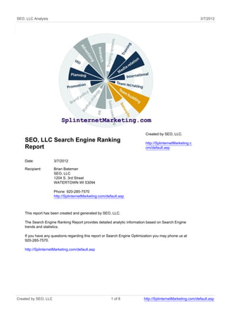 SEO, LLC Analysis                                                                                            3/7/2012




                                                                            Created by SEO, LLC.
    SEO, LLC Search Engine Ranking                                          http://SplinternetMarketing.c
    Report                                                                  om/default.asp


    Date:             3/7/2012

    Recipient:        Brian Bateman
                      SEO, LLC
                      1204 S. 3rd Street
                      WATERTOWN WI 53094

                      Phone: 920-285-7570
                      http://SplinternetMarketing.com/default.asp



    This report has been created and generated by SEO, LLC.

    The Search Engine Ranking Report provides detailed analytic information based on Search Engine
    trends and statistics.

    If you have any questions regarding this report or Search Engine Optimization you may phone us at
    920-285-7570.

    http://SplinternetMarketing.com/default.asp




Created by SEO, LLC                                      1 of 8            http://SplinternetMarketing.com/default.asp
 