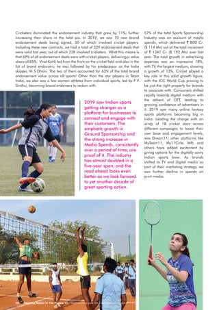 Sporting Nation In The Making VII / High-scoring year for a sporting eco-system05
2019 saw Indian sports
getting stronger as a
platform for businesses to
connect and engage with
their customers. The
emphatic growth in
Ground Sponsorship and
the strong increase in
Media Spends, consistently
over a period of time, are
proof of it. The industry
has almost doubled in a
five-year span; and the
road ahead looks even
better as we look forward
to yet another decade of
great sporting action.
Cricketers dominated the endorsement industry that grew by 11%; further
increasing their share in the total pie. In 2019, we saw 70 new brand
endorsement deals being signed, 50 of which involved cricket players.
Including these new contracts, we had a total of 329 endorsement deals that
were valid last year, out of which 228 involved cricketers. What this means is
that 69% of all endorsement deals were with cricket players, delivering a value
share of 85%. Virat Kohli led from the front on the cricket field and also in the
list of brand endorsers; he was followed by his predecessor as the India
skipper, M S Dhoni. The two of them accounted for 63% of the total brand
endorsement value across all sports! Other than the star players in Team
India, we also saw a few women athletes from individual sports, led by P V
Sindhu, becoming brand endorsers to reckon with.
57% of the total Sports Sponsorship
Industry was on account of media
spends, which delivered ` 800 Cr.
($ 114 Mn) out of the total increment
of ` 1347 Cr. ($ 192 Mn) over last
year. The total growth in advertising
expenses was an impressive 18%,
with TV, the largest medium, showing
a growth of 13%. Cricket played a
key role in this solid growth figure,
with the ICC World Cup proving to
be just the right property for brands
to associate with. Consumers shifted
rapidly towards digital medium with
the advent of OTT, leading to
growing confidence of advertisers in
it. 2019 saw many online fantasy
sports platforms becoming big in
India. Leading the charge with an
array of 18 cricket stars across
different campaigns to boost their
user base and engagement levels,
was Dream11; other platforms like
MyTeam11, My11Cirle, MPL and
others have added excitement by
giving options for the digitally savvy
Indian sports lover. As brands
shifted to TV and digital media as
part of their marketing strategy, we
saw further decline in spends on
print media.
 