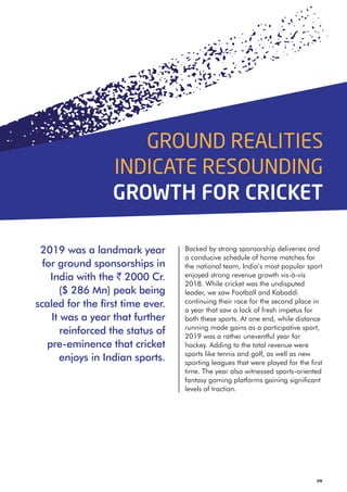 Backed by strong sponsorship deliveries and
a conducive schedule of home matches for
the national team, India’s most popular sport
enjoyed strong revenue growth vis-à-vis
2018. While cricket was the undisputed
leader, we saw Football and Kabaddi
continuing their race for the second place in
a year that saw a lack of fresh impetus for
both these sports. At one end, while distance
running made gains as a participative sport,
2019 was a rather uneventful year for
hockey. Adding to the total revenue were
sports like tennis and golf, as well as new
sporting leagues that were played for the first
time. The year also witnessed sports-oriented
fantasy gaming platforms gaining significant
levels of traction.
08
2019 was a landmark year
for ground sponsorships in
India with the ` 2000 Cr.
($ 286 Mn) peak being
scaled for the first time ever.
It was a year that further
reinforced the status of
pre-eminence that cricket
enjoys in Indian sports.
GROUND REALITIES
INDICATE RESOUNDING
GROWTH FOR CRICKET
 