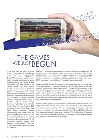 2019 was also the year in which
fantasy sports platforms gained huge
levels of user engagement.
Dream11, already a unicorn from
India, invested significantly in sports
properties within the country as well
as outside. They were present as an
Official Partner for BCCI Home
Cricket Series as well as in the IPL. In
addition to associating with India’s
foremost sporting league at a central
level, they also were in team sponsor
list for Delhi Capitals, Mumbai
Indians, Rajasthan Royals, Kings XI
Punjab, Chennai Super Kings,
Sunrisers Hyderabad and Kolkata
Knight Riders. At the biggest ODI
tournament, the World Cup, they
were event partners, further
strengthening their connect with the
game. In addition to associating with
overseas cricket leagues, the fantasy
league brand was associated with the
Karnataka Premier League and
Mumbai T20 too. Dream11 was also
a Team Sponsor for the New Zealand
cricket team.
Dream11’s associations went beyond cricket; in addition to, the PKL and the
ISL, they were a Global Partner for the Indian Hockey Federation (IHF) and the
Official Fantasy League Partner for the National Basketball Association (NBA).
In terms of share of mind of the digitally engaged sports lover from India,
2019 was a year in which Dream11 enjoyed huge groundswell.
While Dream11 was the first mover in this space, they are not alone now.
2019 saw MyTeam11 coming forward in the cricketing world as the Title
Sponsor for the India - West Indies Series. Cricket is a big contributor to the
overall user engagement levels for these platforms given the popularity of the
sport in their main market; but they see opportunities in other sporting
activities too. With more than one player in the equation and with the sports
lovers demonstrated increasing propensity to be digitally engaged, it is game
time now at major sporting events!
Overall, it was a year of strong financial performance that was driven by a
huge incremental delivery from cricket. If we drill down to the details, there
were some great wins, along with a few missed opportunities too. As brands
continue to engage more with sporting activities, the 5-year CAGR for Ground
Sponsorships in India is now at a very healthy 20%; this is a piece of data that
bears testimony to the growing relevance of sports as a medium for businesses
and brands to connect with their customers.
THE GAMES
BEGUNHAVE JUST
Sporting Nation In The Making VII / Ground realities indicate resounding growth for Cricket13
 