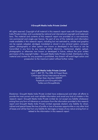 ©GroupM Media India Private Limited
All rights reserved. Copyright of all material in this research report rests with GroupM Media
India Private Limited, and is protected by national and international copyright and trademark
laws. The material and contents of this research report are provided on a non-exclusive,
non-commercial and single-user licence. No part of any of the materials and information
made available in this research report, including but not restricted to, articles and graphics
can be copied, adapted, abridged, translated or stored in any retrieval system, computer
system, photographic or other system now known or developed in the future or can be
transmitted in any form by any means whether electronic, mechanical, digital, optical,
photographic or otherwise now known or developed in future, without the prior written
permission of the copyright holder – GroupM Media India Private Limited. Distribution of the
material and content for any purposes is prohibited. Any breach will entail legal action and
prosecution to the maximum extent without further notice.
Disclaimer: GroupM Media India Private Limited have endeavoured and taken all efforts to
provide the most correct and most reliable information and avoid any kind of mistake in this
research report. GroupM Media India Private Limited do not accept any liability whatsoever
arising from any form of inference or conclusion from the information provided in this research
report and GroupM Media India Private Limited expressly disclaim any liability for direct,
indirect and special losses like loss of profits or loss of business opportunities or any other kind
of losses and will be free from any liability for damages or losses of any nature arising from or
related to the information in this research report.
GroupM Media India Private Limited
Level 7, BAY 99, The ORB, IA Project Road,
Chhatrapati Shivaji International Airport,
Andheri East, Mumbai 400099
Facebook.com/GroupM.India
Twitter.com/GroupMIndia
 