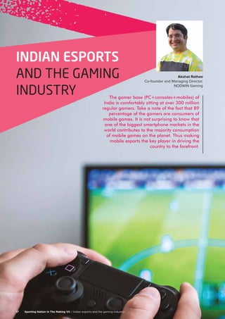 The gamer base (PC+consoles+mobiles) of
India is comfortably sitting at over 300 million
regular gamers. Take a note of the fact that 89
percentage of the gamers are consumers of
mobile games. It is not surprising to know that
one of the biggest smartphone markets in the
world contributes to the majority consumption
of mobile games on the planet. Thus making
mobile esports the key player in driving the
country to the forefront.
Sporting Nation In The Making VII / Indian esports and the gaming industry17
INDIAN ESPORTS
AND THE GAMING
INDUSTRY
Akshat Rathee
Co-founder and Managing Director,
NODWIN Gaming
 