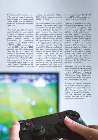 18
The Indian esports landscape is one
of the very few cases of fascinating
shifts. A market in its nascent stage,
all of a sudden turns into an esports
superpower which has the eyes of the
world on it.
While mobile esports takes the center
stage, the collective trends in esports
in India is too undergoing a positive
change. The number of professional
gamers (earning money in
tournaments) has tremendously
surged from a mere 20,000 in 2018
to 80,000 in 2019 and expected to
reach 500,000 by the end of 2020.
India has over 700 million people
under the age of 25 which also
happens to be the ideal age group
(12-25) of regular gamers globally.
This trend in-turn affected one of the
vital numbers that is the number of
professional esports teams in the
country. From 2000 professional and
semi-professional teams in 2018, the
numbers rose quickly to 16,000 in
2019 and is expected to touch
50,000+ in 2020.
The rapid growth of the industry
attracted big brands and large
sponsorships. Giants like Amazon,
Flipkart, Red Bull, PepsiCo took
great interest in the industry and
went on to develop and run several
IPs. NODWIN Gaming, the leading
esports company in India executed
the Amazon GameOn Masters, one
of the biggest casual mobile games
tournament with a prize pool of ` 5
Lacs in 2019. Likewise, the Red Bull
River Runes and the Mountain Dew
Arena is an yearly affair for the
company. The scale of the
competitions and the on-boarding
of big non-endemic brands together
resulted in massive prize rewards
for the winners. The prize pools
have witnessed more than 100%
YoY growth constantly since 2017.
The numbers reached ` 8 Cr. ($ 1.14
Mn) in 2019 and is projected over
` 15 Cr. ($ 2.14 Mn) in 2020.
Viewership is a key factor in growth
and popularity of esports. With the
rising number of gamers and
viewers, several popular OTT
platforms initially took interest in
streaming esports tournaments.
Hotstar and Voot are one of the first
platforms to do so. 2020 is expected
to have more than 8 broadcast
platforms which will include
television, OTT services and live
streaming platforms. India's top
youth entertainment television
channel MTV airs 2 hours of esports
content every week. The peak
viewership of esports matches is
expected to reach millions this year
with names like SonyLIV, MX Player
and Twitch to the addition.
Additionally, the boom of esports
gave a stronghold to various gaming
divisions of popular PC hardware
brands like OMEN HP, HyperX, ASUS
ROG, Intel and Western Digital which
are active sponsors for a number of
esports tournaments and events.
All of that put together, 2020 looks
like a healthy year for the gamers,
organizers and associated brands
alike. Going forward with the
evolution of esports, the industry in
India will penetrate the social
structure and soon be a part of
mainstream entertainment.
 
