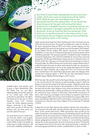 Two-third of overall Team Sponsorship revenue came from
cricket, which had a year of marginal growth for itself in
2019. While the year saw fresh beginnings on the
sponsorship front for the national team, it was the IPL that
drove the gains for the sport with yet another robust
performance. In football, however, incremental revenue was
led by investments in European properties as the ISL saw a
de-growth. As far as Franchise Fees are concerned, while
there was no significant growth in the major events, it was
heartening to see new leagues coming up and contributing
to the sporting nation in the making.
enabled India’s most popular sport
to grow in Team Sponsorship. After
the World Cup, we saw Byju’s
replacing Oppo as the Main Sponsor
of our cricket team while Nike
continued its association with BCCI.
The big thrust for the sport in 2019,
however, came from franchise
cricket. IPL, India’s leading sporting
league, continued to be leagues
apart with a growth of 15% over the
previous year, just when quick runs
were the need of the year!
You know that you are in India when
you find the world’s most popular
team sport playing second fiddle to
cricket. While cricket is the leader by
a big margin in public interest as well
as business scalability, football gave
higher growth percentage than India’s leading sport with incremental revenue
of 8% over the previous year. This growth was delivered in spite of a 5% dip in
ISL Team Sponsorship because 2019 saw Indian brands tapping into the
global appeal of the game by associating more with European Club Football.
As the English Premier League (EPL) gained momentum with the Indian
football fan, we also saw an increasing propensity for brands to be part of the
footballing spectacle. The impressive growth in football has been enabled by
brands like Apollo Tyres, HCL, Gulf Oil and Kohler by virtue of their continued
association with EPL giant Manchester United, giving a combined revenue of
` 60 Cr. ($ 8.6 Mn). Moving on to the sport that once represented our clout on
the world stage, the Odisha Government continued to support Hockey India in
a deal that covers the junior as well as senior teams for both men and women.
Another notable partnership is the tie-up that makes Tata Motors the Principal
Sponsor for Indian Wrestling, with a payout of ` 18 Cr. ($ 2.6 Mn) over three
years. Contributing to the overall Team Sponsorship value were leagues which
marked their inaugural edition in 2019, like the Indo International Premier
Kabaddi League, Big Bout Boxing League, and X1 racing.
2018 had seen the overall Franchise Fee figure taking a dip and settling into
a new normal with the IPL entering its second decade, owing to which the
league’s Franchise Fee ceased to be valid any longer. While the overall value
for cricket did not see any change in the scoreboard in 2019, the same was
the case with the other major leagues in the country too because of the steady
state they had reached after a phase of scaling up in the previous years. The
ISL continued to have 10 teams in 2019 also, while the PKL remained at 12
teams. Also remaining unchanged in terms of team composition were the Pro
Wrestling League (PWL) with 6 teams, Premier Badminton League (PBL) with 9
teams and Ultimate Table Tennis (UTT) with 6 teams, while the count of teams
remained at 6, Chennai Lions, Puneri Paltans TT and U Mumba TT debuted
in 2019.
A deep dive into the Team Sponsorship statistics indicates that cricket plays a
very important role while other sporting activities rally around it to give us the
flavor of the overall performance. While sponsorship value growth for the
Indian Cricket Team was subdued because of scheduling reasons, the IPL fully
justified its role as the money-spinner of Indian sports with yet another year of
impressive growth in Team Sponsorship. 2019 also saw Indian brands looking
beyond geographical barriers and investing in non-cricketing properties
outside the country, giving further thrust to the business of sports. The fact that
new leagues have come to the party with corporate backing, is indicative of
the encouraging trend that the market is indeed bullish on sports in India.
20
 