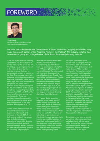 2019 was a year that saw a strong
uptrend that was driven by cricket,
India’s most popular sport. The ICC
World Cup was an important event
in the Indian Cricket Team’s
calendar in a year that saw us
achieve good amount of success on
the field. This marquee event, with
its league format that guaranteed at
least nine matches for all the teams,
was a high point from a commercial
perspective too. Team India’s
matches round the year, along with
the IPL, ensured that cricket played
a lead role in propelling the industry
to a growth of 17% with 59% of the
incremental revenue coming from
media spends. There was
significant upward movement in
Ground Sponsorship value, which
was made possible by the new
lucrative deals signed by BCCI.
Cricket continued to dominate the
brand endorsement space by
outgrowing other sports and
increased its share to 85%. If we
look beyond cricket, it was a good
year for Indian athletes at
international events. Our Shooting
team did particularly well and
emerged as world leaders, claiming
our best ever participation quota at
the upcoming Tokyo Olympics.
The team at ESP Properties (the Entertainment & Sports division of GroupM) is excited to bring
to you the seventh edition of the "Sporting Nation in the Making". This industry initiative from
us is aimed at giving you a ringside view of the Sports Sponsorship Industry in India.
While we won a Gold Medal at the
World Junior Track Cycling
Championship, our Table Tennis
team was able to achieve its highest
ever ITTF ranking last year. Our
women athletes did the nation proud
with victories in diverse sporting
events like Badminton, Track & Field,
Weightlifting and Motorsport. Outside
of cricket, the leading athletes in
brand endorsement were women.
While the main franchise leagues
continued their saga in 2019, we
also saw fresh beginnings with an
alternate Kabaddi competition and
new leagues in boxing and racing
playing out their debut season.
2019 saw a digital revolution
sweeping across sports with OTT
media gaining ground with the
Indian fans. While TV advertising
continued to grow, brands are
clearly seeing a role for digital
media in their marketing mix. Media
is only one part of the influence of
technology in sports; teams are
showing an increasing propensity to
invest in tech-enabled solutions to
boost their performance levels. 2019
also saw many Indian technology
majors being roped in for analytics
and other solutions by governing
bodies for big sporting events.
Vinit Karnik
Business Head - ESP Properties
vinit.karnik@espglobal.com
FOREWORD
The report analyses the sports
industry from four angles - Ground
Sponsorship, Team Sponsorship &
Franchise, Athlete Endorsement and
Media Spends. All the numbers
mentioned in the report are nett of
taxes. In addition to giving you key
investment trends in each of these
areas, it also captures the digital data
(social conversations & search),
along with the On Air elements in
each of the major sporting leagues to
increase the utility to Rights Owners,
Advertisers, and Agencies. In addition
to sharing the quantitative picture of
2019, the report also examines the
qualitative aspects of the industry too,
so that you get a clear understanding
of the reasons behind the trends,
along with the extent of the same. We
gratefully acknowledge the valuable
contributions provided by rights
owners, agencies and industry
participants who have supported us
with vital insights and information in
the preparation of this report.
Our endeavor has been to provide
you with an informative report and
we believe that it will give you a
useful picture of the industry. We will
be happy to receive feedback or
suggestions that could enhance
future editions of this report.
 