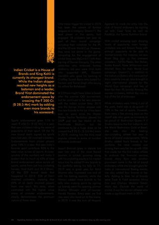 One major trigger for cricket in 2019
has been the advent of fantasy
leagues as a category. Dream11, the
lead player in this space, had
engaged 18 cricketers last year as
part of their brand campaign
including their initiatives for the IPL
and the 50 over World Cup. However,
they were not alone in the game;
competing for the engagement of
cricket fans was MyCircle11 with their
signing of Sourav Ganguly. The other
celebrities who endorsed fantasy
platforms last year were Virat Kolhi
who supported MPL, Gautam
Gambhir who gave his backing to
CricPlay, Suresh Raina who batted for
Fantain and Yuvraj Singh who swung
his willow for Ballebaazi.
M S Dhoni might have taken a break
after the premier ODI tournament,
but he continues to be very popular
with the Indian cricket fans; 2019
saw the former Indian skipper add
five new brands to his list. It has been
over six years since the Master
Blaster Sachin Tendulkar played his
200th
and last Test Match at the
Wankhade Stadium, but he
continues to be a huge draw as he
crossed the ` 25 Cr. ($ 3.6 Mn) mark
in 2019, making him the third most
popular athlete in terms of number
of brands endorsed.
Jasprit Bumrah grew in stature last
year into one of the most feared
bowlers in cricket; growing along
with his cricketing equity is his market
value too; he added 9 new brands to
his portfolio taking his tally to 11.
2019 was a great year for Rohit
Sharma who impressed one and all
with his batting exploits; while the
Hitman added more brands to his
tally, also making gains by signing
up brands were his opening partner
Shikhar Dhawan and all-rounder
Hardik Pandya. Every year, we find
new stars who burst on to the scene;
in 2019 it was the turn of Mayank
Sports endorsement grew 11% to
reach ` 456 Cr. ($ 65 Mn) in a year
that saw cricketers riding the wave of
popularity of their sport. Of the 70
new brand deals signed by sports
stars last year, 50 involved cricketers.
Endorsements from cricket players
grew 16% in a year that saw India’s
favorite sport contribute 85% to the
total value across all sports. A closer
scrutiny of the numbers will make it
evident that as much as 63% of total
brand endorsement value across all
sports, came from just two cricketing
heroes, Virat Kohli and M S Dhoni.
Of the 329 brand deals that
happened in 2019, 228 of them
involved cricketers, implying that
69% of all deals involved players
from one sport; this data, when
contrasted with the higher value
share of cricketer endorsements,
clearly demonstrates the premium
nature of those deals.
Agarwal to mark his entry into the
club of brand endorsers by signing
up with Ceat Tyres as well as
Fast&Up, the Sports Nutrition brand.
With cricket enjoying such dizzying
levels of popularity, even foreign
cricketers are well known faces with
enough popularity to be able to
market brands. For instance, we saw
Royal Stag sign up five overseas
cricketers – Faf Du Plessis, Ben Stokes,
Andre Russell, Kane Williamson and
Mitchell Starc for their World Cup
campaign. Dream11, in addition to
the Indian cricketers who were part of
their celebrity line up, also brought in
eight international players for the
World Cup campaign and two of
them for their IPL activity. Among the
women cricketers, Mithali Raj was on
top of the list of endorsers.
While cricketers were hitting it out of
the park, there was a de-growth of
10% in the rest of sports. However,
there were a few shining stars on the
distaff side who gave us moments to
be proud of. Badminton Queen P V
Sindhu became the first Indian to win
the World Badminton Gold at Basel;
she was also the leading
non-cricketing athlete last year in
terms of brand endorsements. While
Sindhu added fours brands to her
portfolio, the most notable one
among them was her tie-up with VISA
that made her the first Indian athlete
to endorse the financial services
brand. Mary Kom was another
prominent name in the list of brand
endorsers; while she brought glory for
India at international Boxing events,
she also added four brands to her
tally. Adding to their list of brands
were Track & Field sensation Hima
Das and Olympic Medalist Sakshi
Malik too. Outside the world of
cricket, it was the women athletes who
made a significant mark in 2019.
Indian Cricket is a House of
Brands and King Kohli is
currently its strongest brand.
While the Indian skipper
reached new heights as a
batsman and a leader,
Brand Virat dominated the
endorsement space by
crossing the ` 200 Cr.
($ 28.5 Mn) mark by adding
even more brands to
his scorecard.
Sporting Nation In The Making VII / Brand Virat leads the arge as cricketers step up the scoring rate25
 