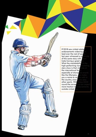 If 2018 saw cricket related
endorsements widening the
lead over the rest of sports,
last year witnessed a continuity
of the same story with Team
India having a great year.
What the marketability of the
high-performing non-cricketing
stars show is that victories at
the international level,
especially at showpiece events
like the Olympics, can make
you a name to reckon with in
the country, even if you play
other sports. With Tokyo 2020
round the corner, we can expect
more traction in endorsements
outside cricket too.
26
 