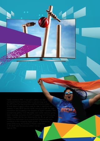 highly impressive 84%. In last year’s edition, we had
mentioned that the sporting nation is just warming up to
the OTT (Over-The-Top) revolution and that it is just a matter
of time before it gains critical mass to rake in significant ad
revenue. In fact, 2019 saw the words coming true with the huge
momentum we are seeing in the direction of digital migration. With
smartphones getting more affordable and mobile networks giving
better coverage, conversion to OTT is happening fast in this young
nation. Hotstar did the live streaming for the IPL as well as the
World Cup, and hence it is no surprise that it became the main
contributor to the whopping digital growth. To illustrate the
extent of the swing, the increase in Hotstar watch-time
in IPL 2019 over the previous edition was as
high as 74%.
30
 