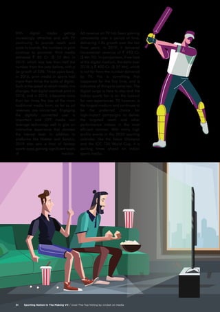 Sporting Nation In The Making VII / Over-The-Top hitting by cricket on media31
With digital media getting
increasingly attractive and with TV
continuing to provide reach and
scale to brands, the numbers in print
continue to plummet. Print media
delivered ` 85 Cr. ($ 12 Mn) in
2019; which was less than half the
number from the year before, with a
de-growth of 52%. Three years back,
in 2016, print media in sports had
more than thrice the scale of digital.
Such is the speed at which media mix
changes, that digital overtook print in
2018, and in 2019, it became more
than ten times the size of the more
traditional media form, as far as ad
revenues are concerned. Engaging
the digitally connected user is
important and OTT media can
leverage technology well to give an
interactive experience that elevates
the interest level. In addition to
platforms like Hotstar and SonyLiv,
2019 also saw a host of fantasy
sports apps gaining significant levels
of traction.
Ad revenue on TV has been gaining
consistently over a period of time,
delivering 1.8x growth over the last
three years. In 2019, it delivered
incremental revenue of ` 493 Cr.
($ Mn 70). In comparison, if we look
at the digital medium, the delta over
2018 is ` 400 Cr. ($ 57 Mn), which
is not far from the number delivered
by TV; this is something that
happened for the first time, and is
indicative of things to come too. The
digital surge is here to stay and the
Indian sports fan is on the lookout
for new experiences. TV, however, is
the largest medium and continues to
be the preferred choice for
high-impact campaigns to deliver
the targeted reach and other
performance indices in the most
efficient manner. With many high
profile events in the 2020 sporting
calendar, like the Tokyo Olympics
and the ICC T20 World Cup, it is
exciting times ahead on Indian
sports media.
 