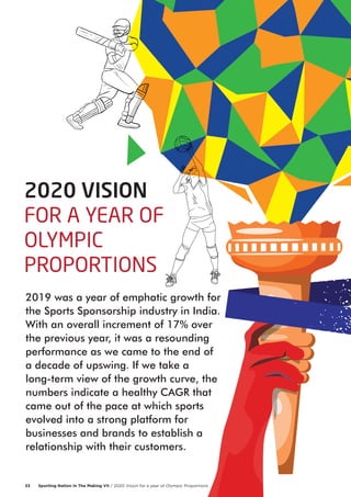 2019 was a year of emphatic growth for
the Sports Sponsorship industry in India.
With an overall increment of 17% over
the previous year, it was a resounding
performance as we came to the end of
a decade of upswing. If we take a
long-term view of the growth curve, the
numbers indicate a healthy CAGR that
came out of the pace at which sports
evolved into a strong platform for
businesses and brands to establish a
relationship with their customers.
2020 VISION
FOR A YEAR OF
OLYMPIC
PROPORTIONS
Sporting Nation In The Making VII / 2020 Vision for a year of Olympic Proportions33
 