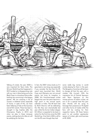 In fact, the 2007 victory looks as if it
goes back a very long way especially
if you consider the fact that the IPL
wasn't even launched then. World
Cups and Olympics are not annual
events, but since its inception in
2008, this franchise-based cricket
league has over the years become a
high point in the annual sports
calendar in India. The MI team led
by Rohit Sharma will be defending
the title they won dramatically last
year while the former Indian skipper
M S Dhoni is expected to be back in
action for the first time since the ODI
World Cup. Virat Kohi’s RCB is still to
win the IPL even though they had
Talking of cricket, the year 2020 is
very important for Team India. The
50 over World Cup that happened in
2019 ended on a disappointing note
with our men in blue losing out to the
Black Caps in a knockout fixture after
looking very convincing in the league
games. We are enjoying a lot of
success in bilateral series especially
at home; in spite of this, we have
been faltering of late at the business
end of ICC events. There has been a
drought in big trophies after the
Champions Trophy in 2013 and
when we play in these marquee
events, nothing short of a title win will
be satisfying for the fans.
some really big names in world
cricket playing for them in the past.
The Bengaluru franchise will be keen
to change all that this year with a
maiden title triumph. With the
impressive list of Central Sponsors
and Team Sponsors at this
money-spinner of Indian cricket, we
are in for a special treat this year
also. Brands will be vying to
leverage their presence on TV, digital
and other forms of media while the
fans will be rooting for their
respective teams. All these factors
point to yet another spectacular
season of cricket, glitz and business
at IPL 2020.
36
 