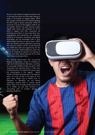 We are in the midst of a digital revolution and
in the past few years we have been seeing a
spike in ad spends on digital media. 2019
saw a huge increase here with Hotstar leading
the OTT surge in sports viewership. While TV
continues to grow as the biggest medium for
ad spends, brands are also having a clear
digital plan along with presence on TV to
build a rapport with their consumers by
reaching out to them in more ways than one.
Engagement and interactivity are important
elements of consumer marketing, and digital
technology can be leveraged well to give
differentiated solutions to sports lovers. 2019
also saw fantasy sports applications growing
fast and this traction will be carried forward
into 2020 also with new experiences for the
Indian sports fan. Online platforms, still in the
phase of investing for growth, are looking at
cricket and other sports because of the wide
reach these events give them.
The Central Government has announced
flagship programmes aimed at excelling at
high level events like the Olympics, and also
to encourage children to take up sports. With
corporates and sporting icons in India also
contributing their bit towards this cause, signs
are encouraging in this regard. Sports
Industry has been growing well in the past few
years, so much so that in the span of four
years from World Cup to World Cup, or
Olympics to Olympics, we are seeing
significant upward shift in overall spend
levels. With a list of high-profile events lined
up in 2020, we can look forward to a
resounding start to another decade of
sporting excellence.
Sporting Nation In The Making VII / 2020 Vision for a year of Olympic Proportions37
 