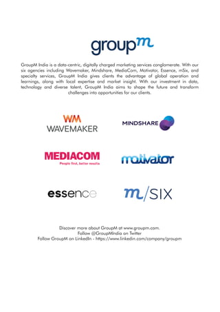 GroupM India is a data-centric, digitally charged marketing services conglomerate. With our
six agencies including Wavemaker, Mindshare, MediaCom, Motivator, Essence, mSix, and
specialty services, GroupM India gives clients the advantage of global operation and
learnings, along with local expertise and market insight. With our investment in data,
technology and diverse talent, GroupM India aims to shape the future and transform
challenges into opportunities for our clients.
Discover more about GroupM at www.groupm.com.
Follow @GroupMIndia on Twitter
Follow GroupM on LinkedIn - https://www.linkedin.com/company/groupm
 