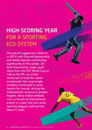 Sporting Nation In The Making VII / High-scoring year for a sporting eco-system07Sporting Nation In The Making VII / High-scoring year for a sporting eco-system01
The growth juggernaut rolled on
in 2019 with Ground Sponsorship
and Media Spends contributing
significantly to the upside. On
both these fronts, major push
came from the ICC World Cup as
well as the IPL, as cricket
continued to hold the nation
enraptured. Not surprisingly,
cricketers continued to score
heavily for brands, driving the
endorsement revenue to greater
heights. Many Indian athletes
won us laurels at international
events in a year that saw some
sporting leagues making their
debut in India.
HIGH-SCORING YEAR
FOR A SPORTING
ECO-SYSTEM
 