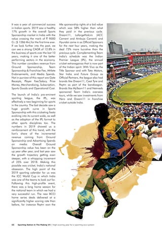 It was a year of commercial success
in Indian sports. 2019 saw a healthy
17% growth in the overall Sports
Sponsorship market in India with the
value crossing the mark of ` 9000
Cr. ($ 1286 Mn) for the first time ever.
If we look further into the past, we
can see a strong CAGR of 12.8% in
the business of sports over the last 10
years, making it one of the better
performing sectors in the economy.
This number considers revenue from
Ground Sponsorship, Team
Sponsorship & Franchise Fee, Athlete
Endorsements, and Media Spends.
Not in purview of this report are Gate
Receipts, Player Fee/Salary, Prize
Money, Merchandizing, Subscription,
Sports Goods and Operational Cost.
The launch of India’s pre-eminent
sporting league, the IPL, was
effectively a new beginning for sports
in the country. The last decade saw a
huge growth curve in Sports
Sponsorship with this cricketing fiesta
evolving into its current scale, as well
as the adoption of the IPL format to
other sports disciplines too. The
numbers in 2019 showed us a
reinforcement of this trend, with the
lion’s share of the incremental
revenue coming from Ground
Sponsorship and Advertising Spends
on media. Overall Ground
Sponsorship value has been on the
up year after year, and last year saw
the growth trajectory getting even
steeper, with a whopping increment
of 25% over 2018. Making this
possible was cricket, India’s national
obsession. The high point of the
2019 sporting calendar for us was
the ICC World Cup in which India
was one of the teams to look out for.
Following this high-profile event,
there was a long home season for
the national team in which we had a
very successful run. The new BCCI
home series deals delivered at a
significantly higher scoring rate than
before, for instance Paytm won the
title sponsorship rights at a bid value
which was 58% higher than what
they paid in the previous cycle.
Dream11, LafargeHolcim (ACC
Cement and Ambuja Cement) and
Hyundai came in as Official Sponsors
for the next four years, making the
deal 73% more lucrative than the
previous cycle. Complementing Team
India’s schedule was the Indian
Premier League (IPL), the annual
cricket extravaganza that is now part
of the Indian spirit. With Vivo as the
Title Sponsor and with Tata Motors,
Star India and Future Group as
Official Partners, the league also had
brands like Dream11, Ceat Tyre and
Paytm as part of the bandwagon.
Brands like MyTeam11 and Netmeds
sponsored Team India’s overseas
tours, while we saw investments from
Hero and Dream11 in franchise
cricket outside India.
Sporting Nation In The Making VII / High-scoring year for a sporting eco-system03
 