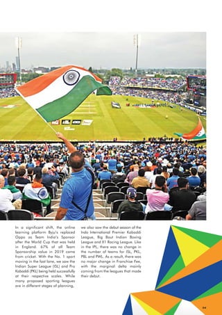 04
we also saw the debut season of the
Indo International Premier Kabaddi
League, Big Bout Indian Boxing
League and X1 Racing League. Like
in the IPL, there was no change in
the number of teams for ISL, PKL,
PBL and PWL. As a result, there was
no major change in Franchise Fee,
with the marginal delta mainly
coming from the leagues that made
their debut.
In a significant shift, the online
learning platform Byju’s replaced
Oppo as Team India’s Sponsor
after the World Cup that was held
in England. 67% of all Team
Sponsorship value in 2019 came
from cricket. With the No. 1 sport
moving in the fast lane, we saw the
Indian Super League (ISL) and Pro
Kabaddi (PKL) being held successfully
at their respective scales. While
many proposed sporting leagues
are in different stages of planning,
 