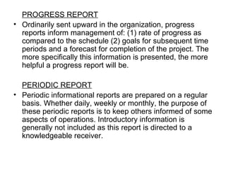 PROGRESS REPORT Ordinarily sent upward in the organization, progress reports inform management of: (1) rate of progress as compared to the schedule (2) goals for subsequent time periods and a forecast for completion of the project. The more specifically this information is presented, the more helpful a progress report will be. PERIODIC REPORT Periodic informational reports are prepared on a regular basis. Whether daily, weekly or monthly, the purpose of these periodic reports is to keep others informed of some aspects of operations. Introductory information is generally not included as this report is directed to a knowledgeable receiver. 
