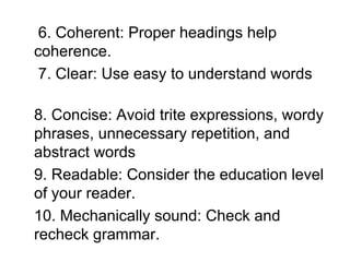 6. Coherent: Proper headings help coherence. 7. Clear: Use easy to understand words  8. Concise: Avoid trite expressions, wordy phrases, unnecessary repetition, and abstract words  9. Readable: Consider the education level of your reader.  10. Mechanically sound: Check and recheck grammar.  