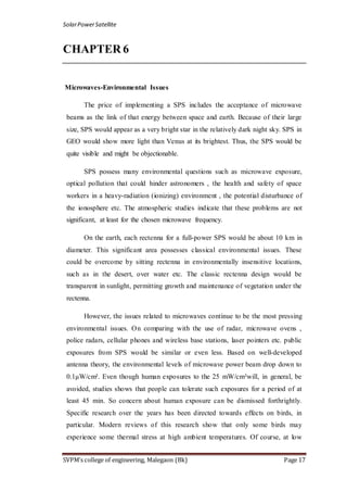 SolarPowerSatellite
SVPM’s college of engineering, Malegaon (Bk) Page 17
CHAPTER 6
Microwaves-Environmental Issues
The price of implementing a SPS includes the acceptance of microwave
beams as the link of that energy between space and earth. Because of their large
size, SPS would appear as a very bright star in the relatively dark night sky. SPS in
GEO would show more light than Venus at its brightest. Thus, the SPS would be
quite visible and might be objectionable.
SPS possess many environmental questions such as microwave exposure,
optical pollution that could hinder astronomers , the health and safety of space
workers in a heavy-radiation (ionizing) environment , the potential disturbance of
the ionosphere etc. The atmospheric studies indicate that these problems are not
significant, at least for the chosen microwave frequency.
On the earth, each rectenna for a full-power SPS would be about 10 km in
diameter. This significant area possesses classical environmental issues. These
could be overcome by sitting rectenna in environmentally insensitive locations,
such as in the desert, over water etc. The classic rectenna design would be
transparent in sunlight, permitting growth and maintenance of vegetation under the
rectenna.
However, the issues related to microwaves continue to be the most pressing
environmental issues. On comparing with the use of radar, microwave ovens ,
police radars, cellular phones and wireless base stations, laser pointers etc. public
exposures from SPS would be similar or even less. Based on well-developed
antenna theory, the environmental levels of microwave power beam drop down to
0.1μW/cm². Even though human exposures to the 25 mW/cm²will, in general, be
avoided, studies shows that people can tolerate such exposures for a period of at
least 45 min. So concern about human exposure can be dismissed forthrightly.
Specific research over the years has been directed towards effects on birds, in
particular. Modern reviews of this research show that only some birds may
experience some thermal stress at high ambient temperatures. Of course, at low
 