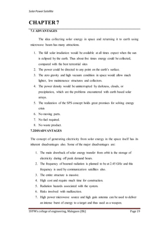 SolarPowerSatellite
SVPM’s college of engineering, Malegaon (Bk) Page 19
CHAPTER 7
7.1 ADVANTAGES
The idea collecting solar energy in space and returning it to earth using
microwave beam has many attractions.
1. The full solar irradiation would be available at all times expect when the sun
is eclipsed by the earth. Thus about five times energy could be collected,
compared with the best terrestrial sites
2. The power could be directed to any point on the earth‟s surface.
3. The zero gravity and high vacuum condition in space would allow much
lighter, low maintenance structures and collectors.
4. The power density would be uninterrupted by darkness, clouds, or
precipitation, which are the problems encountered with earth based solar
arrays.
5. The realization of the SPS concept holds great promises for solving energy
crisis
6. No moving parts.
7. No fuel required.
8. No waste product.
7.2DISADVANTAGES
The concept of generating electricity from solar energy in the space itself has its
inherent disadvantages also. Some of the major disadvantages are:
1. The main drawback of solar energy transfer from orbit is the storage of
electricity during off peak demand hours.
2. The frequency of beamed radiation is planned to be at 2.45 GHz and this
frequency is used by communication satellites also.
3. The entire structure is massive.
4. High cost and require much time for construction.
5. Radiation hazards associated with the system.
6. Risks involved with malfunction.
7. High power microwave source and high gain antenna can be used to deliver
an intense burst of energy to a target and thus used as a weapon.
 